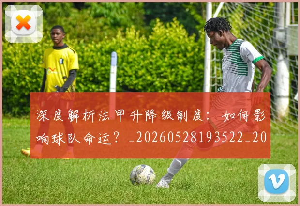 深度解析法甲升降级制度:如何影响球队命运?_20260528193522_20260801203638