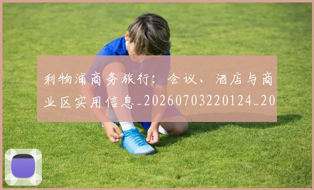 利物浦商务旅行：会议、酒店与商业区实用信息_20260703220124_20260718010137