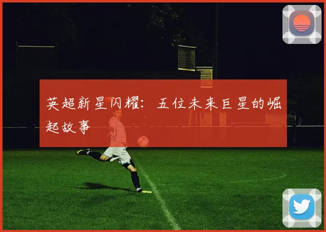 英超新星闪耀:五位未来巨星的崛起故事