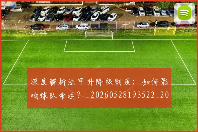 深度解析法甲升降级制度：如何影响球队命运？_20260528193522_20260707154543