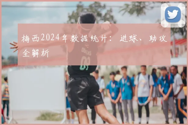 梅西2024年数据统计：进球、助攻全解析