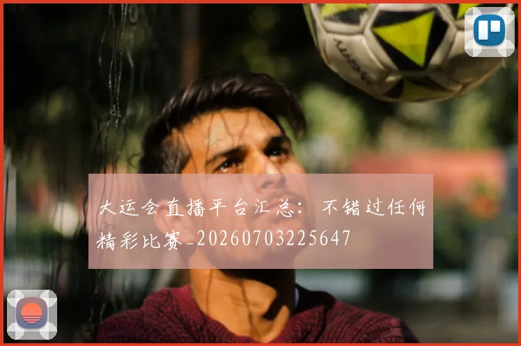 大运会直播平台汇总:不错过任何精彩比赛_20260703225647