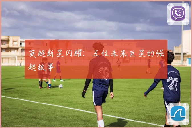 英超新星闪耀：五位未来巨星的崛起故事