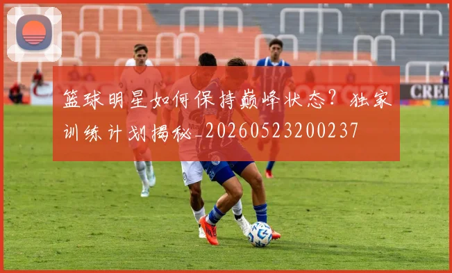 篮球明星如何保持巅峰状态？独家训练计划揭秘_20260523200237