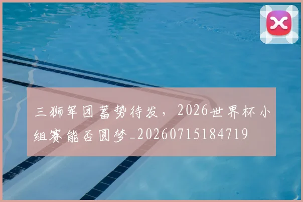 三狮军团蓄势待发，2026世界杯小组赛能否圆梦_20260715184719