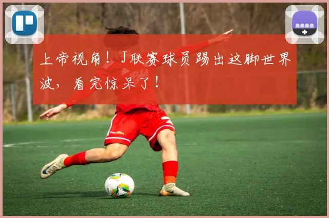 上帝视角!J联赛球员踢出这脚世界波,看完惊呆了!