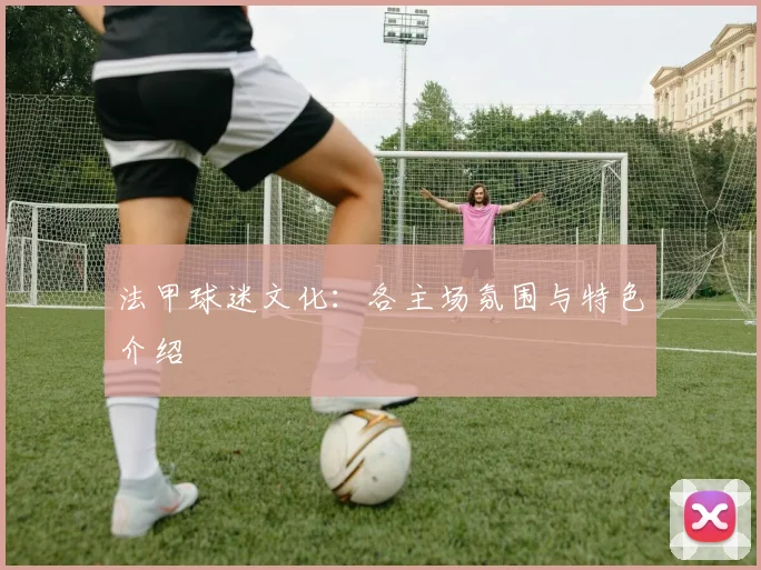 法甲球迷文化：各主场氛围与特色介绍